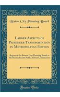 Larger Aspects of Passenger Transportation in Metropolitan Boston: Report of the Boston City Planning Board to the Massachusetts Public Service Commission (Classic Reprint)