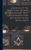 Manual of the Three First Degrees of Freemasonry. With an Introductory Key-stone to the Royal Arch