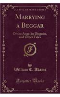 Marrying a Beggar: Or the Angel in Disguise, and Other Tales (Classic Reprint)