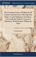 The Exorbitant Grants of William the III Examin'd and Question'd Shewing That Kings Set Up by Parliament Can Dispose of No Lands But with the Consent of Parliament, Which Renders William the Third