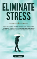 Eliminate Stress: How to Master Your Emotions and Declutter Your Mind. A Guide to Stop Worrying. Habits to Relieve Anxiety and Eliminate Negative Thinking