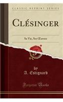 Clï¿½singer: Sa Vie, Ses Oeuvres (Classic Reprint): Sa Vie, Ses Oeuvres (Classic Reprint)