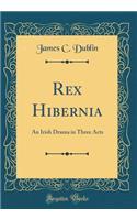 Rex Hibernia: An Irish Drama in Three Acts (Classic Reprint)