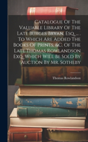 Catalogue Of The Valuable Library Of The Late Burges Bryan, Esq. ... . To Which Are Added The Books Of Prints, &c. Of The Late Thomas Rowlandson Exq. Which Will Be Sold By Auction By Mr. Sotheby