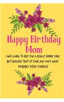 Happy Birthday Mom, I Was Going to Buy You a Really Funny Card: Pretty Floral Notebook for Mother from Child Daughter Son Stepchild Funny Gag Cheeky Birthday Joke Journal for Mum Aunt Her in Law, Sarcastic Rude B