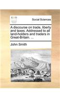 A Discourse on Trade, Liberty and Taxes. Addressed to All Land-Holders and Traders in Great-Britain. ...