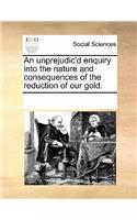 An Unprejudic'd Enquiry Into the Nature and Consequences of the Reduction of Our Gold.