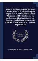 A Letter to the Right Hon. Sir John Sinclair, Bart. M.P., Supporting his Arguments in Refutation of Those Advanced by Mr. Huskisson, on the Supposed Depreciation of our Currency, Including a Letter to Sir Charles Prince, Bart. M.P. ... on the Repor