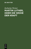 Martin Luther, Oder Die Weihe Der Kraft: Eine Tragödie Vom Verfasser Der Söhne Des Thales