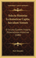 Selecta Historiae Ecclesiasticae Capita, Saeculum Sextum: Et In Loca Ejusdem Insignia, Dissertationes Historicae (1680)(Latin)