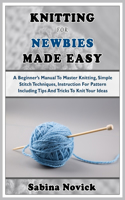 Knitting for Newbies Made Easy: A Beginner's Manual To Master Knitting, Simple Stitch Techniques, Instruction For Pattern Including Tips And Tricks To Knit Your Ideas