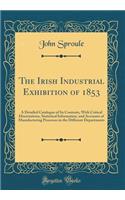 The Irish Industrial Exhibition of 1853: A Detailed Catalogue of Its Contents, With Critical Dissertations, Statistical Information, and Accounts of Manufacturing Processes in the Different Departments (Classic Reprint)