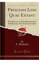 Prisciani Lydi Quae Extant, Vol. 1: Metaphrasis in Theophrastum Et Solutionum Ad Chosroem-Liber (Classic Reprint)