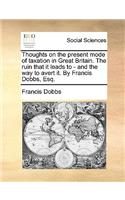 Thoughts on the Present Mode of Taxation in Great Britain. the Ruin That It Leads to - And the Way to Avert It. by Francis Dobbs, Esq.: (English)