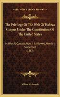 The Privilege Of The Writ Of Habeas Corpus Under The Constitution Of The United States: In What It Consists, How It Is Allowed, How It Is Suspended (1862)