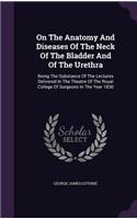 On The Anatomy And Diseases Of The Neck Of The Bladder And Of The Urethra: Being The Substance Of The Lectures Delivered In The Theatre Of The Royal College Of Surgeons In The Year 1830