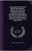 An Exposition of The Whole Book of The Revelation. Wherein The Visions and Prophecies of Christ are Opened and Expounded; Shewing The Great Conquests of our Lord Jesus Christ for his Church Over all his and her Adversaries, Pagan, Arian and Papal;