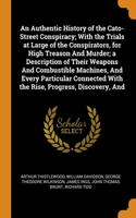 Authentic History of the Cato-Street Conspiracy; With the Trials at Large of the Conspirators, for High Treason And Murder; a Description of Their Weapons And Combustible Machines, And Every Particular Connected With the Rise, Progress, Discovery,