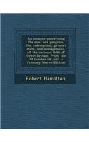 An Inquiry Concerning the Rise, and Progress, the Redemption, Present State, and Management, of the National Debt of Great Britain. from the 2D London Ed., Enl