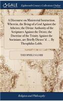 A Discourse on Ministerial Instruction. Wherein, the Being of a God Against the Atheists; The Divine Authority of the Scriptures Against the Deists; The Doctrine of the Trinity Against the Socinians, Are Briefly Dicuss'd. ... by Theophilus Lobb.