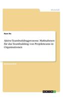 Aktive Teambuildingprozesse. Maßnahmen für das Teambuilding von Projektteams in Organisationen: (German)