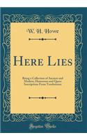 Here Lies: Being a Collection of Ancient and Modern, Humorous and Queer Inscriptions from Tombstones (Classic Reprint)