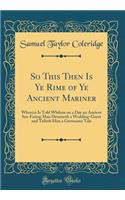 So This Then Is Ye Rime of Ye Ancient Mariner: Wherein Is Told Whilom on a Day an Ancient Sea-Faring Man Detaineth a Wedding-Guest and Telleth Him a Grewsome Tale (Classic Reprint): Wherein Is Told Whilom on a Day an Ancient Sea-Faring Man Detaineth a Wedding-Guest and Telleth Him a Grewsome Tale (Classic Reprint)