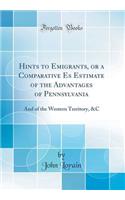 Hints to Emigrants, or a Comparative Es Estimate of the Advantages of Pennsylvania: And of the Western Territory, &c (Classic Reprint)
