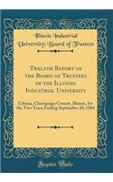Twelfth Report of the Board of Trustees of the Illinois Industrial University: Urbana, Champaign County, Illinois, for the Two Years Ending September 30, 1884 (Classic Reprint)