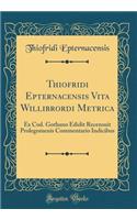 Thiofridi Epternacensis Vita Willibrordi Metrica: Ex Cod. Gothano Edidit Recensuit Prolegomenis Commentario Indicibus (Classic Reprint)