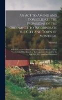 Act to Amend and Consolidate the Provisions of the Ordinance to Incorporate the City and Town of Montreal [microform]: and of a Certain Ordinance Amending That Ordinance, and to Vest Certain Other Powers in the Corporation Created by the Said Fisrt...