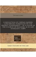 A Resolution of Certain Queries Concerning Submission to the Present Government ... by a Divine of the Church of England, as by Law Establisht. (1689)
