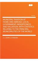 Municipal Taxation at Home and Abroad. Local Government; Indebtedness and Valuation. with Statistics Relating to the Principal Municipalities of the World