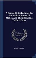 A Course Of Six Lectures On The Various Forces Of Matter, And Their Relations To Each Other
