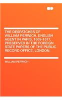 The Despatches of William Perwich, English Agent in Paris, 1669-1677, Preserved in the Foreign State Papers of the Public Record Office, London;