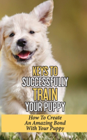 Keys To Successfully Train Your Puppy: How To Create An Amazing Bond With Your Puppy: How To Grow Up A Happy And Healthy Baby Dog