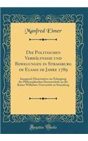Die Politischen VerhÃ¤ltnisse Und Bewegungen in Strassburg Im Elsass Im Jahre 1789: Inaugural-Dissertation Zur Erlangung Der Philosophischen DoctorwÃ¼rde an Der Kaiser Wilhelms-UniversitÃ¤t Zu Strassburg (Classic Reprint)