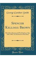 Spencer Kellogg Brown: His Life in Kansas and His Death as a Spy, 1842-1863; As Disclosed in His Diary (Classic Reprint)