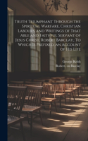 Truth Triumphant Through the Spiritual Warfare, Christian Labours, and Writings of That Able and Faithful Servant of Jesus Christ, Robert Barclay,
