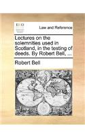 Lectures on the Solemnities Used in Scotland, in the Testing of Deeds. by Robert Bell, ...: (English)