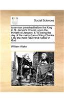 A sermon preached before the King in St. James's Chapel, upon the thirtieth of January, 1715 being the day of the martyrdom of King Charles I. By the most Reverend Father in God
