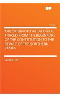The Origin of the Late War: Traced from the Beginning of the Constitution to the Revolt of the Southern States