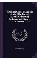 Water Baptism; a Pagan and Jewish Rite, but not Christian; Proven by Scripture and History, Confirme