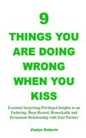 9 Things You Are Doing Wrong When You Kiss: Essential Surprising Privileged Insights to an Enduring, Deep-Rooted, Remarkable and Permanent Relationship with Your Partner