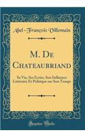 M. De Chateaubriand: Sa Vie, Ses Écrits, Son Influence Littéraire Et Politique sur Son Temps (Classic Reprint)