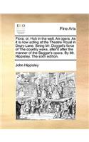 Flora; Or, Hob in the Well. an Opera. as It Is Now Acting at the Theatre Royal in Drury-Lane. Being Mr. Dogget's Farce of the Country Wake, Alter'd After the Manner of the Beggar's Opera. by Mr. Hippisley. the Sixth Edition.