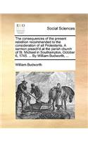 The Consequences of the Present Rebellion Recommended to the Consideration of All Protestants. a Sermon Preach'd at the Parish Church of St. Michael in Southampton, October 6, 1745. ... by William Budworth, ...