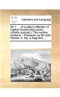 No 1. ... of a select collection of fugitive Scotish [sic] poetry; (chiefly originals.) This number contains: I. Pastorals, by Mr John Rannie. II. Tay: a fragment. ...