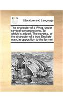 The Character of a Whig, Under Several Denominations. to Which Is Added, the Reverse, or the Character of a True English-Man, in Opposition to the Former.