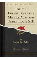 French Furniture in the Middle Ages and Under Louis XIII (Classic Reprint)